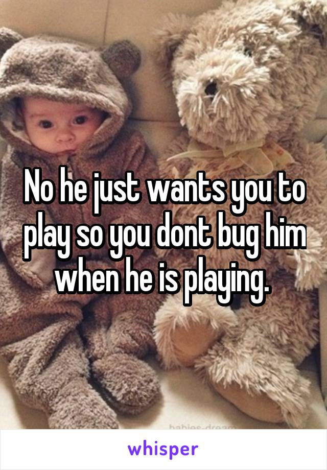 No he just wants you to play so you dont bug him when he is playing. 
