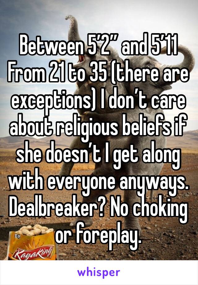 Between 5’2” and 5’11
From 21 to 35 (there are exceptions) I don’t care about religious beliefs if she doesn’t I get along with everyone anyways. Dealbreaker? No choking or foreplay.