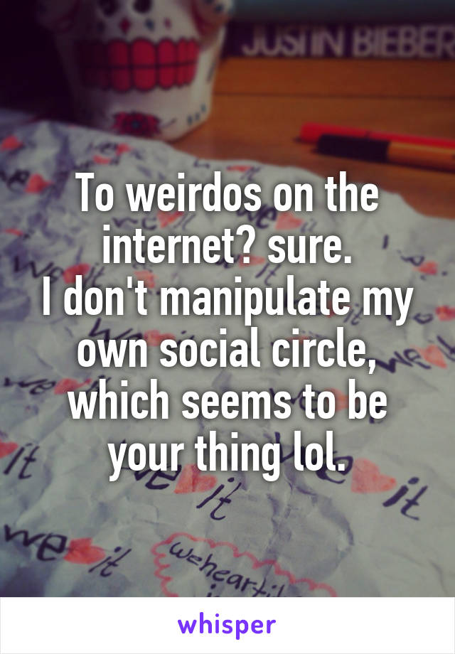 To weirdos on the internet? sure.
I don't manipulate my own social circle, which seems to be your thing lol.