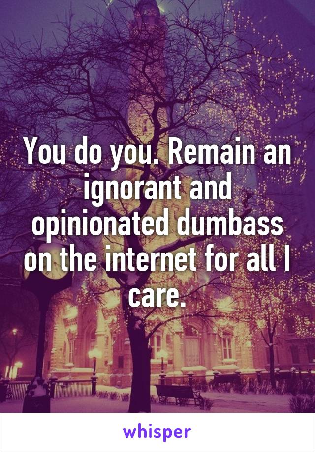 You do you. Remain an ignorant and opinionated dumbass on the internet for all I care.