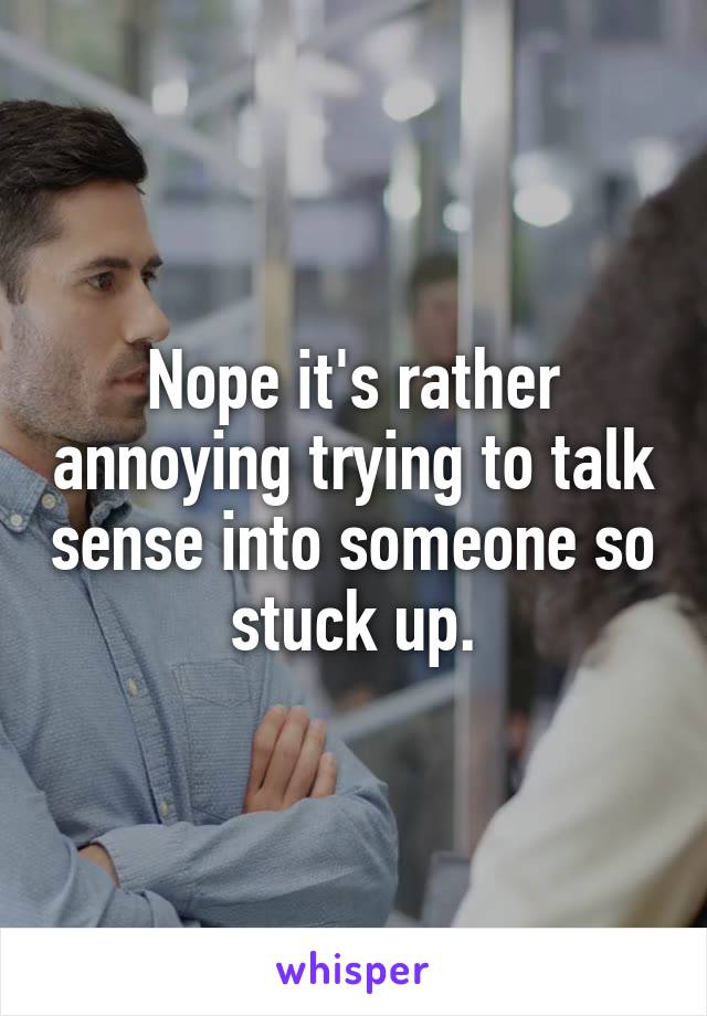 Nope it's rather annoying trying to talk sense into someone so stuck up.