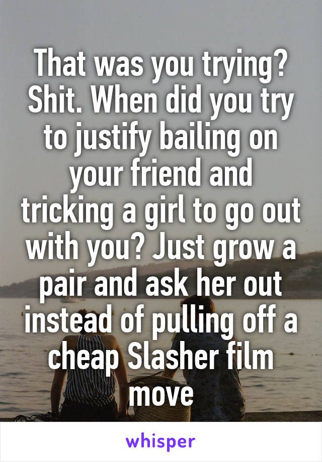 That was you trying? Shit. When did you try to justify bailing on your friend and tricking a girl to go out with you? Just grow a pair and ask her out instead of pulling off a cheap Slasher film move