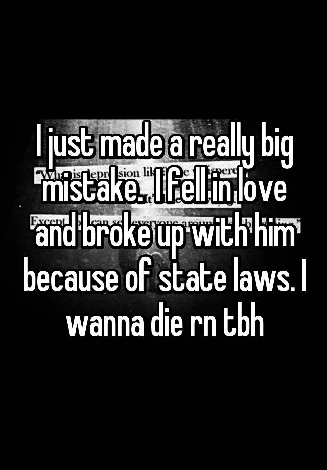 I just made a really big mistake.  I fell in love and broke up with him because of state laws. I wanna die rn tbh