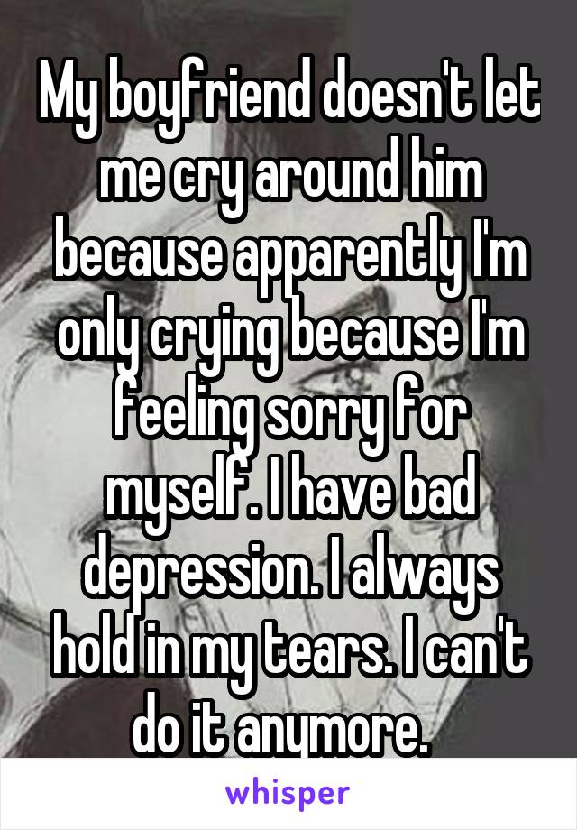 My boyfriend doesn't let me cry around him because apparently I'm only crying because I'm feeling sorry for myself. I have bad depression. I always hold in my tears. I can't do it anymore.  