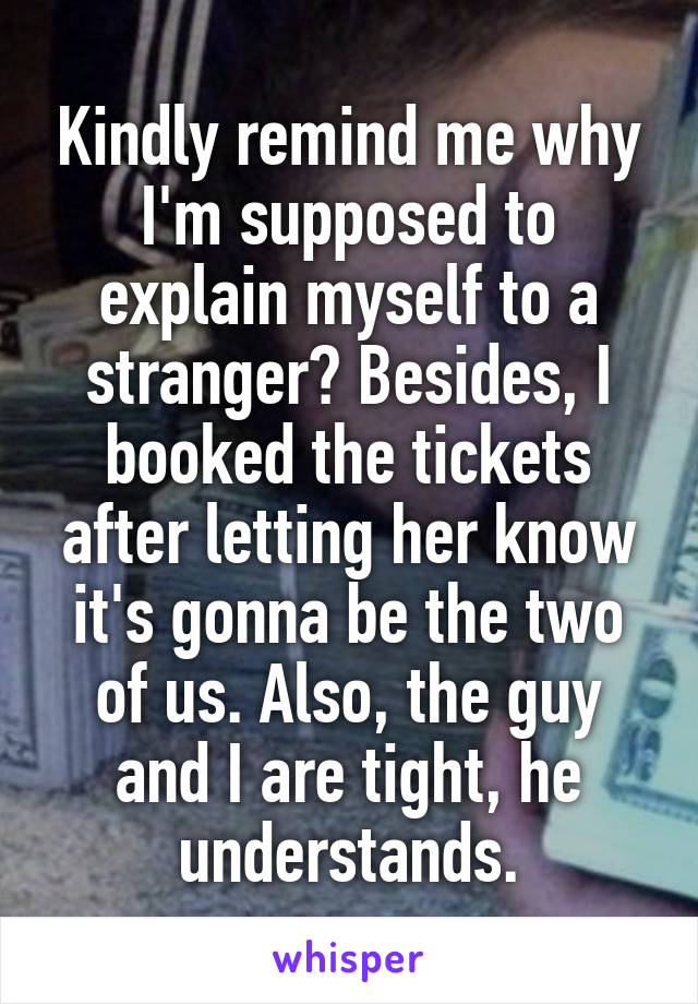 Kindly remind me why I'm supposed to explain myself to a stranger? Besides, I booked the tickets after letting her know it's gonna be the two of us. Also, the guy and I are tight, he understands.