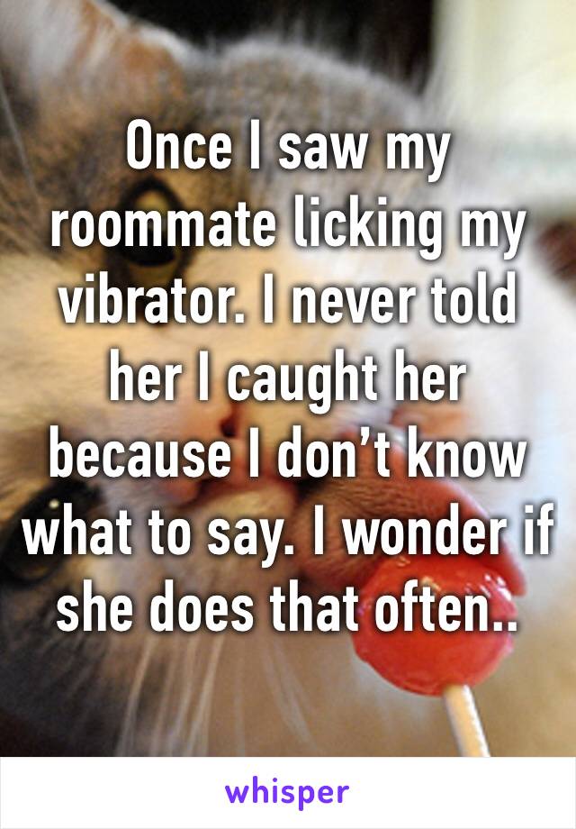 Once I saw my roommate licking my vibrator. I never told her I caught her because I don’t know what to say. I wonder if she does that often..