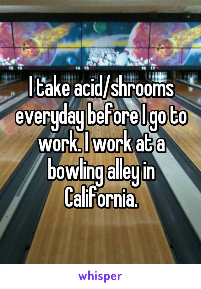 I take acid/shrooms everyday before I go to work. I work at a bowling alley in California.