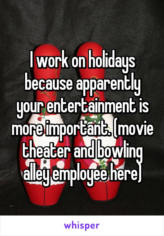 I work on holidays because apparently your entertainment is more important. (movie theater and bowling alley employee here)