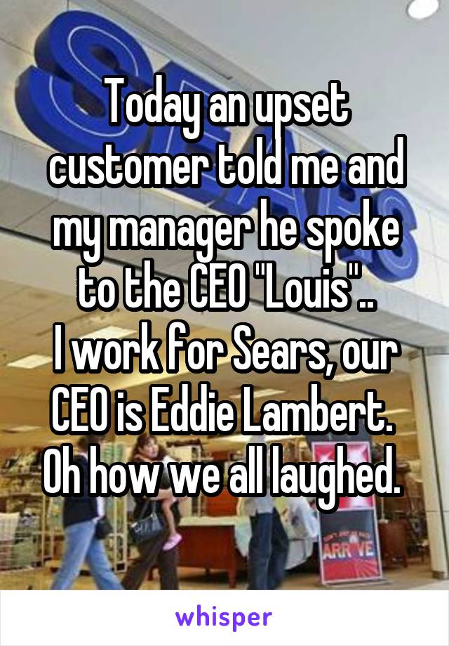 Today an upset customer told me and my manager he spoke to the CEO "Louis"..
I work for Sears, our CEO is Eddie Lambert. 
Oh how we all laughed. 
