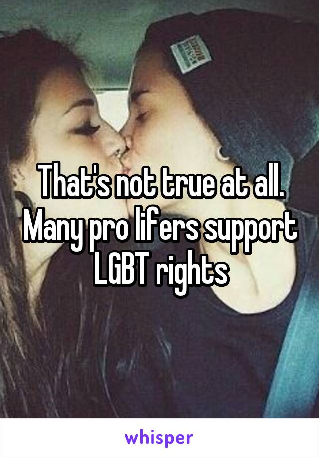 That's not true at all. Many pro lifers support LGBT rights