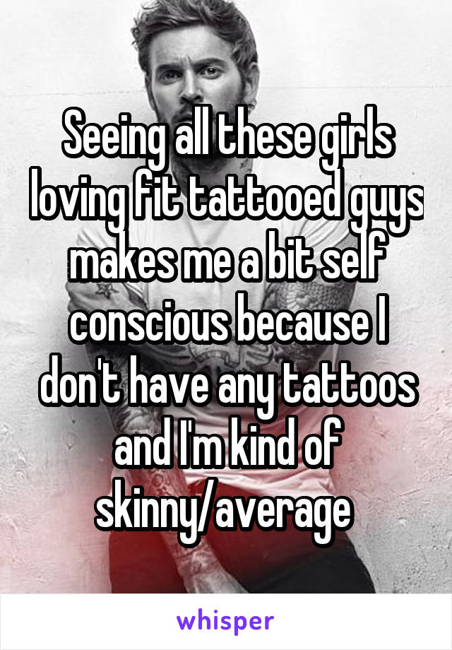 Seeing all these girls loving fit tattooed guys makes me a bit self conscious because I don't have any tattoos and I'm kind of skinny/average 