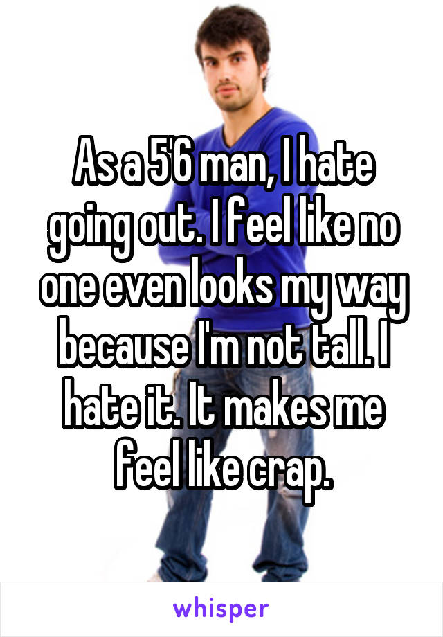 As a 5'6 man, I hate going out. I feel like no one even looks my way because I'm not tall. I hate it. It makes me feel like crap.