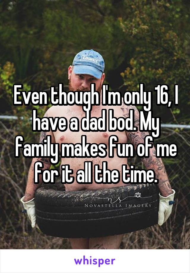 Even though I'm only 16, I have a dad bod. My family makes fun of me for it all the time.