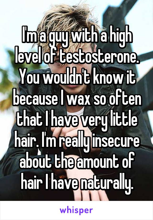 I'm a guy with a high level of testosterone. You wouldn't know it because I wax so often that I have very little hair. I'm really insecure about the amount of hair I have naturally.