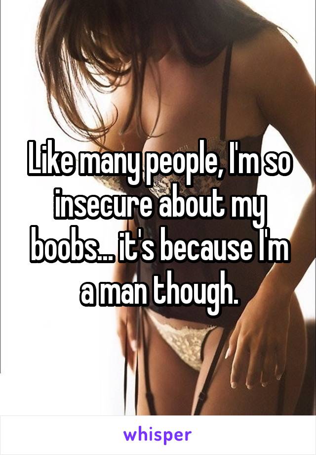 Like many people, I'm so insecure about my boobs... it's because I'm a man though.
