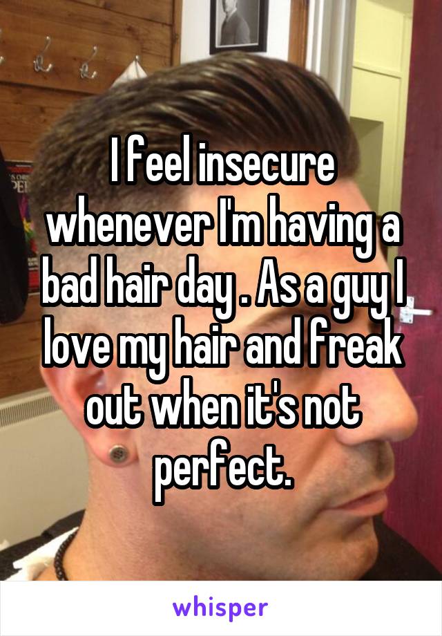 I feel insecure whenever I'm having a bad hair day . As a guy I love my hair and freak out when it's not perfect.