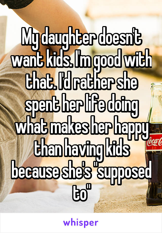 My daughter doesn't want kids. I'm good with that. I'd rather she spent her life doing what makes her happy than having kids because she's "supposed to"