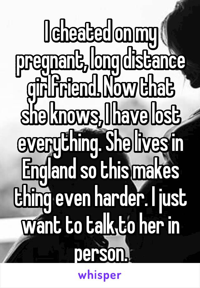 I cheated on my pregnant, long distance girlfriend. Now that she knows, I have lost everything. She lives in England so this makes thing even harder. I just want to talk to her in person.