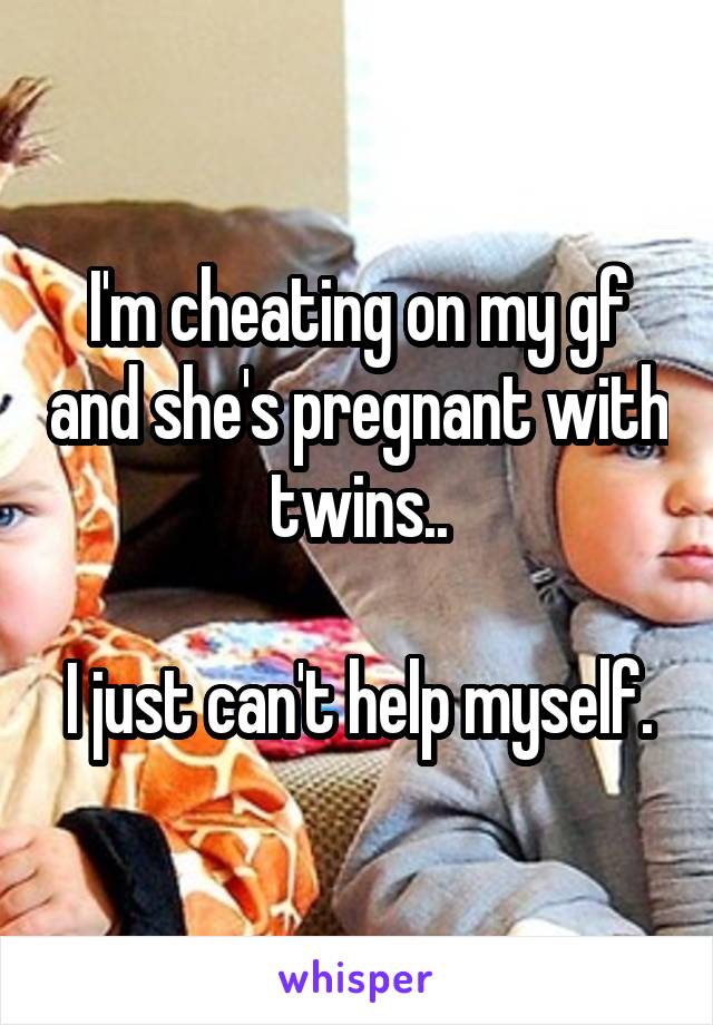 I'm cheating on my gf and she's pregnant with twins..

I just can't help myself.