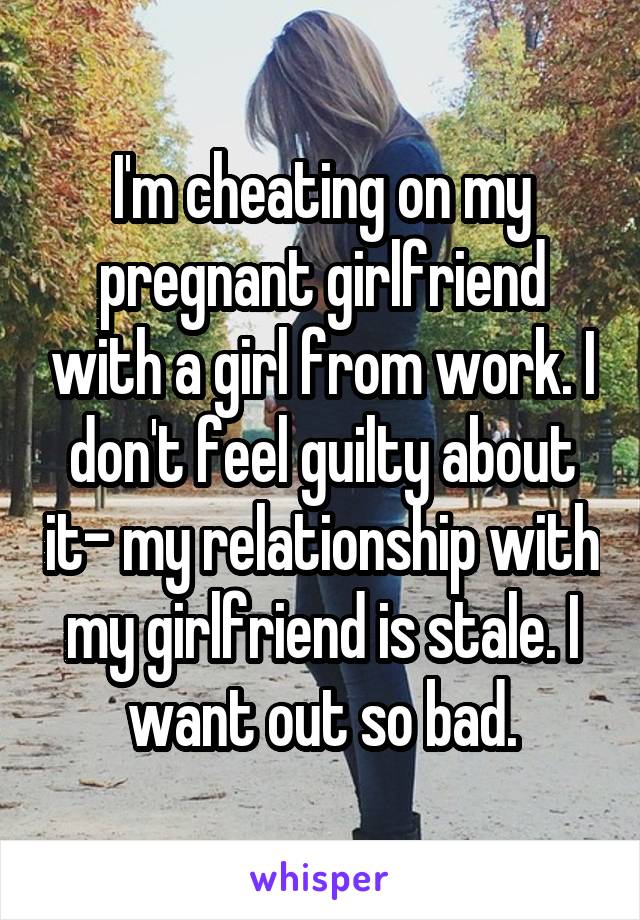 I'm cheating on my pregnant girlfriend with a girl from work. I don't feel guilty about it- my relationship with my girlfriend is stale. I want out so bad.