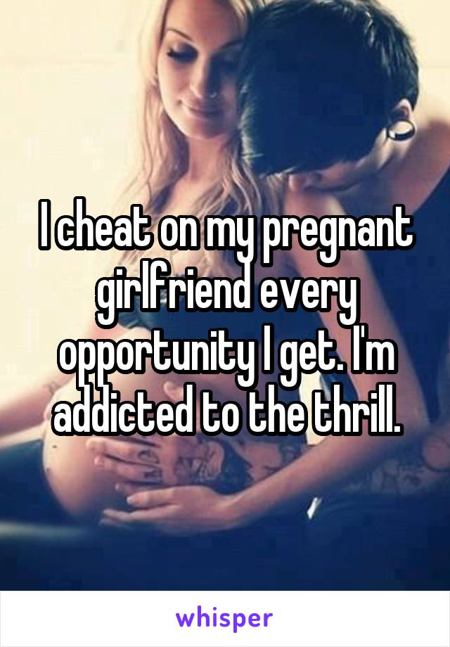 I cheat on my pregnant girlfriend every opportunity I get. I'm addicted to the thrill.