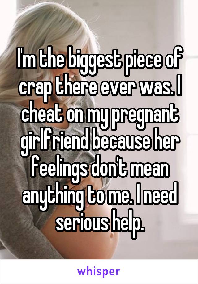 I'm the biggest piece of crap there ever was. I cheat on my pregnant girlfriend because her feelings don't mean anything to me. I need serious help.