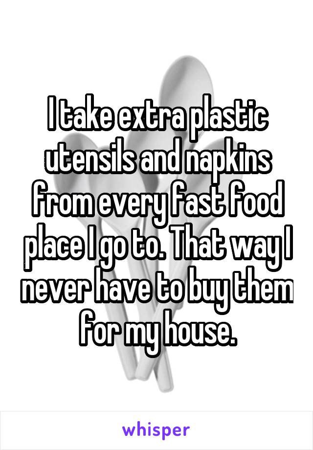 I take extra plastic utensils and napkins from every fast food place I go to. That way I never have to buy them for my house.