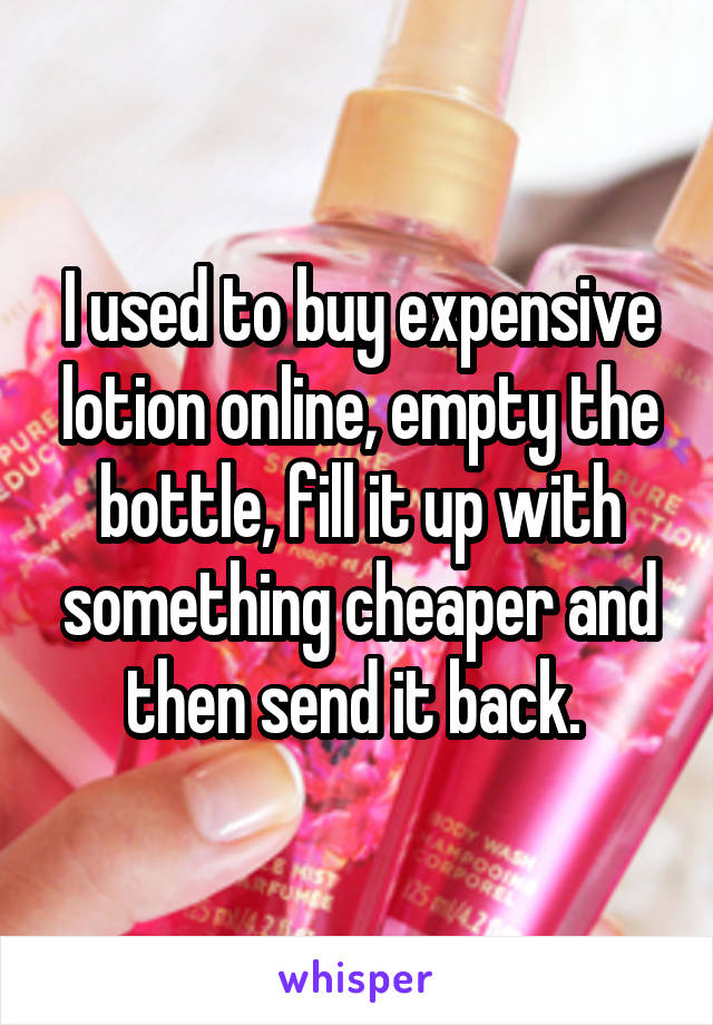 I used to buy expensive lotion online, empty the bottle, fill it up with something cheaper and then send it back. 