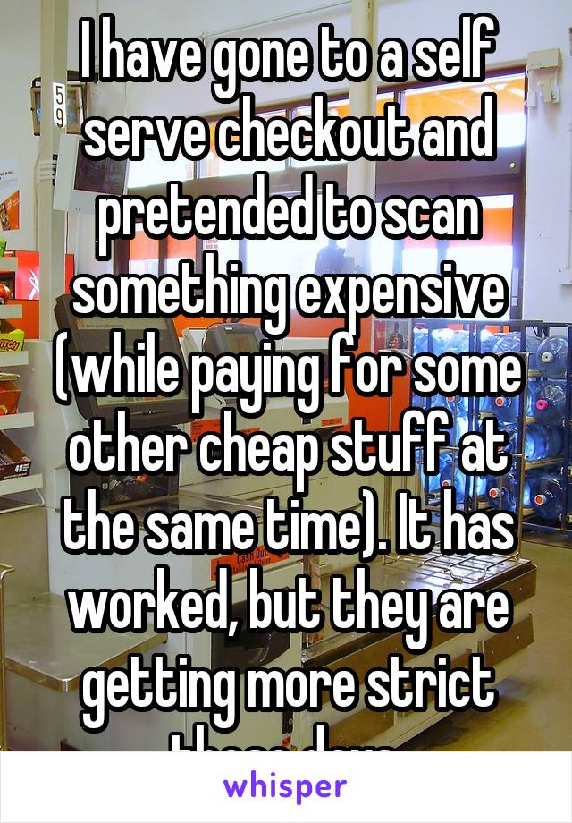 I have gone to a self serve checkout and pretended to scan something expensive (while paying for some other cheap stuff at the same time). It has worked, but they are getting more strict these days.