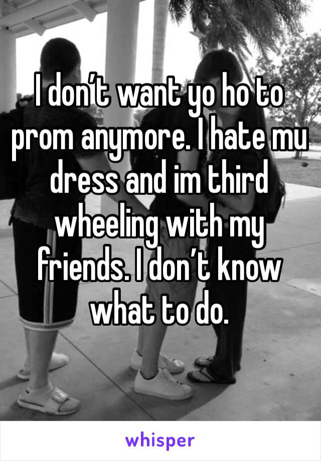 I don’t want yo ho to prom anymore. I hate mu dress and im third wheeling with my friends. I don’t know what to do.