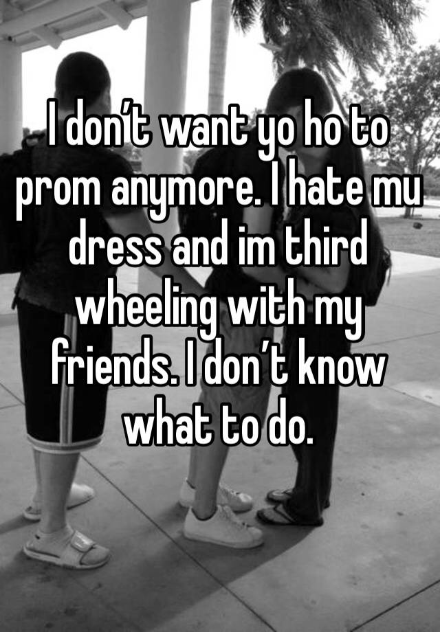 I don’t want yo ho to prom anymore. I hate mu dress and im third wheeling with my friends. I don’t know what to do.