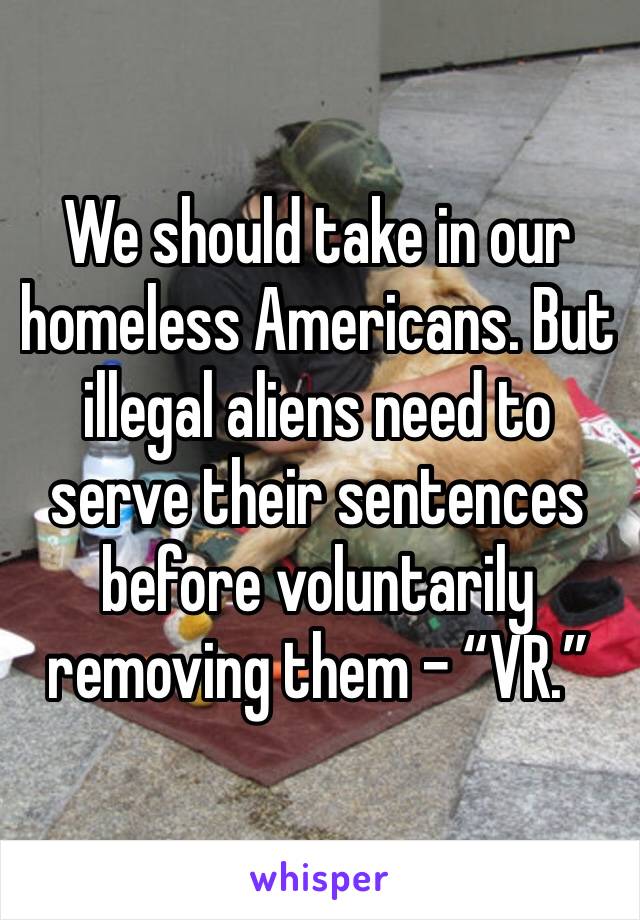 We should take in our homeless Americans. But illegal aliens need to serve their sentences before voluntarily removing them - “VR.”