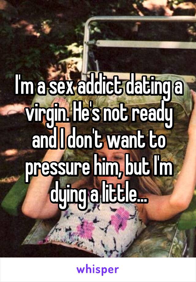 I'm a sex addict dating a virgin. He's not ready and I don't want to pressure him, but I'm dying a little...