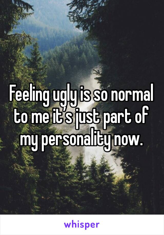 Feeling ugly is so normal to me it’s just part of my personality now.