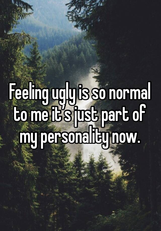 Feeling ugly is so normal to me it’s just part of my personality now.