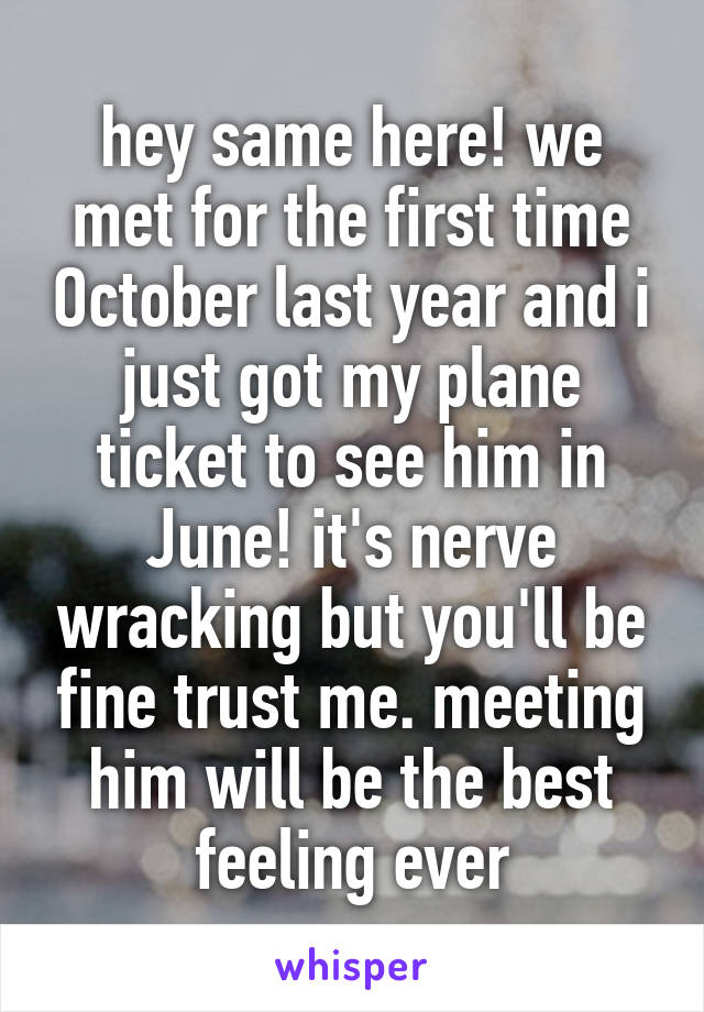 hey same here! we met for the first time October last year and i just got my plane ticket to see him in June! it's nerve wracking but you'll be fine trust me. meeting him will be the best feeling ever