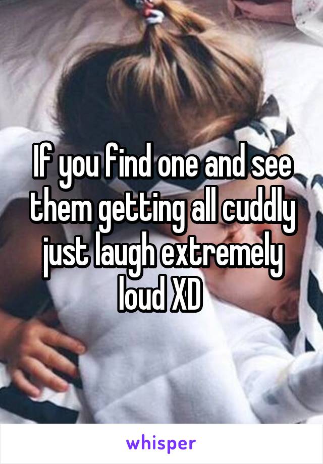 If you find one and see them getting all cuddly just laugh extremely loud XD 