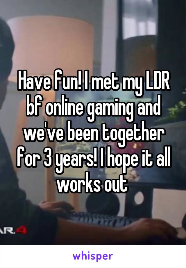 Have fun! I met my LDR bf online gaming and we've been together for 3 years! I hope it all works out 
