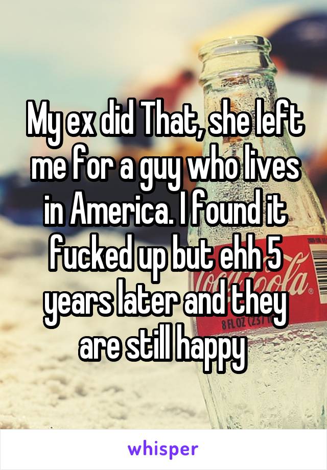 My ex did That, she left me for a guy who lives in America. I found it fucked up but ehh 5 years later and they are still happy 