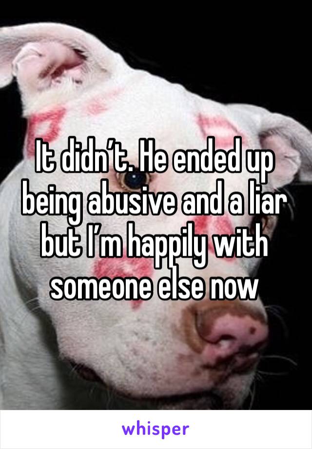 It didn’t. He ended up being abusive and a liar but I’m happily with someone else now