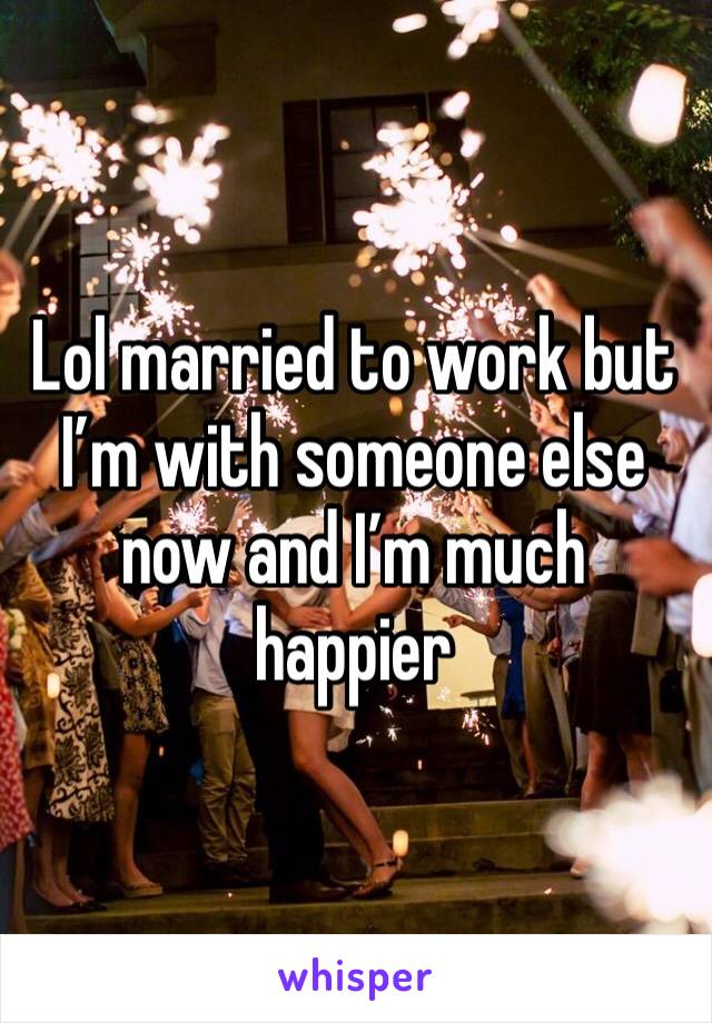 Lol married to work but I’m with someone else now and I’m much happier