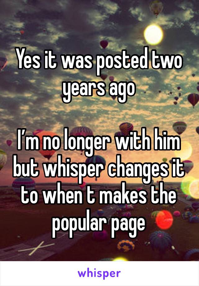 Yes it was posted two years ago

I’m no longer with him but whisper changes it to when t makes the popular page