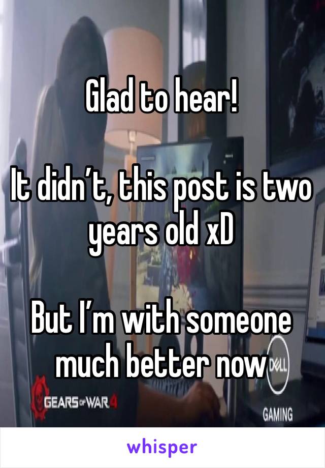 Glad to hear!

It didn’t, this post is two years old xD 

But I’m with someone much better now