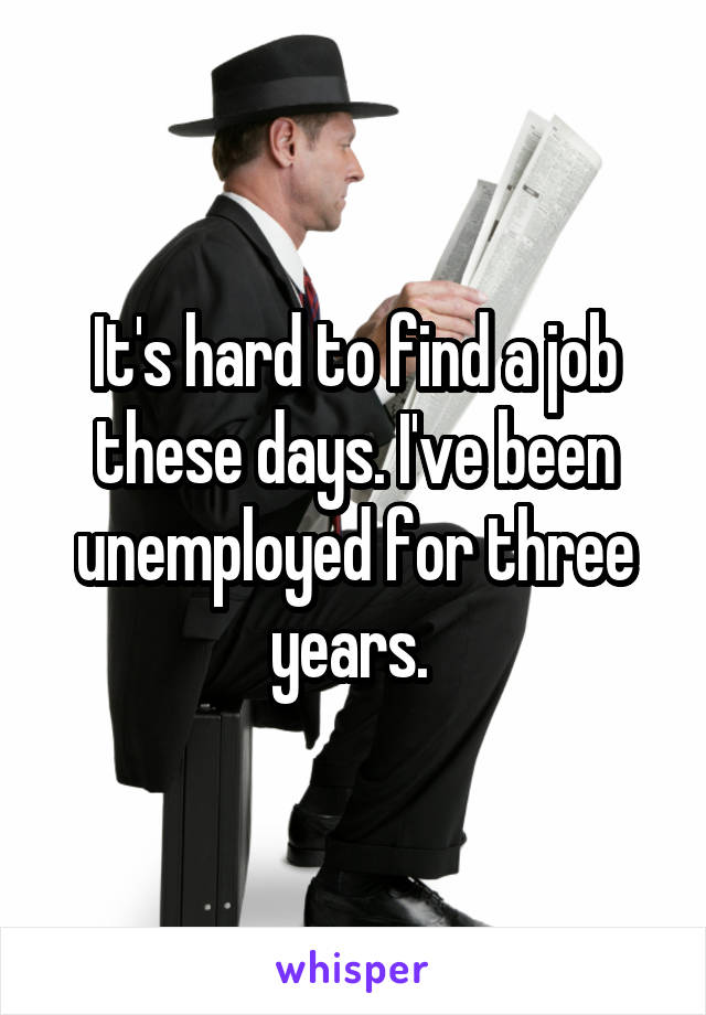 It's hard to find a job these days. I've been unemployed for three years. 