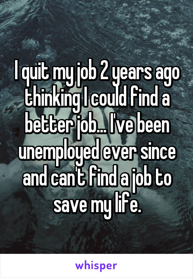 I quit my job 2 years ago thinking I could find a better job... I've been unemployed ever since and can't find a job to save my life.