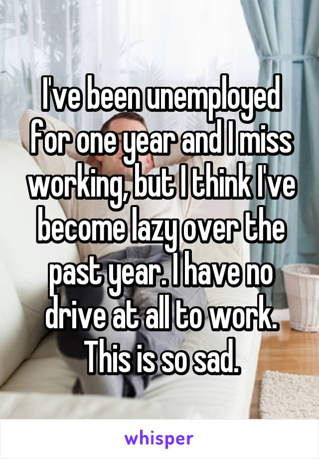 I've been unemployed for one year and I miss working, but I think I've become lazy over the past year. I have no drive at all to work. This is so sad.
