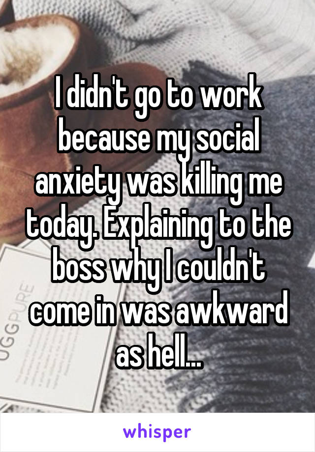 I didn't go to work because my social anxiety was killing me today. Explaining to the boss why I couldn't come in was awkward as hell...