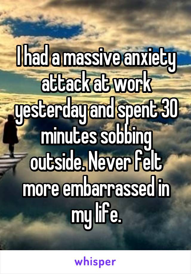 I had a massive anxiety attack at work yesterday and spent 30 minutes sobbing outside. Never felt more embarrassed in my life.