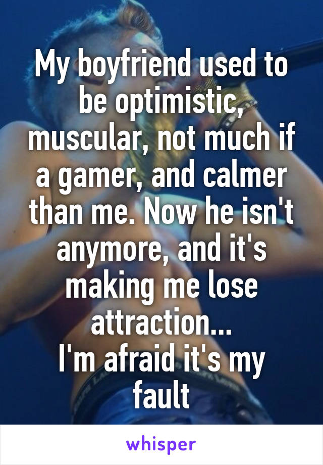 My boyfriend used to be optimistic, muscular, not much if a gamer, and calmer than me. Now he isn't anymore, and it's making me lose attraction...
I'm afraid it's my fault