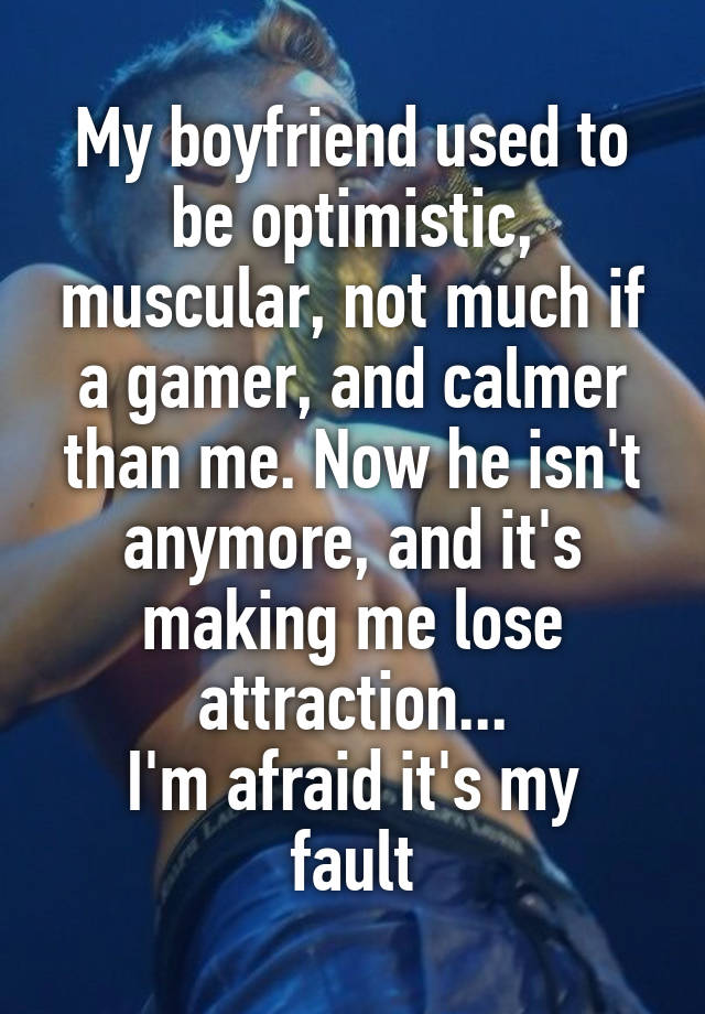 My boyfriend used to be optimistic, muscular, not much if a gamer, and calmer than me. Now he isn't anymore, and it's making me lose attraction...
I'm afraid it's my fault